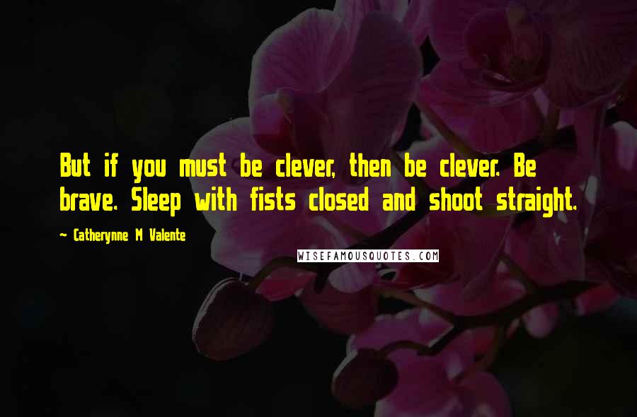 Catherynne M Valente Quotes: But if you must be clever, then be clever. Be brave. Sleep with fists closed and shoot straight.