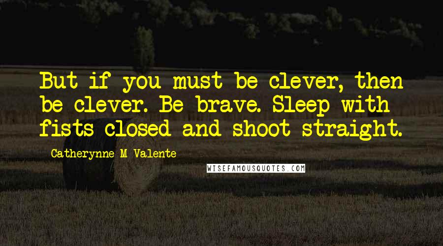 Catherynne M Valente Quotes: But if you must be clever, then be clever. Be brave. Sleep with fists closed and shoot straight.