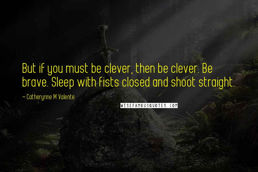 Catherynne M Valente Quotes: But if you must be clever, then be clever. Be brave. Sleep with fists closed and shoot straight.