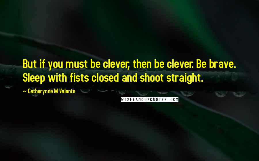 Catherynne M Valente Quotes: But if you must be clever, then be clever. Be brave. Sleep with fists closed and shoot straight.