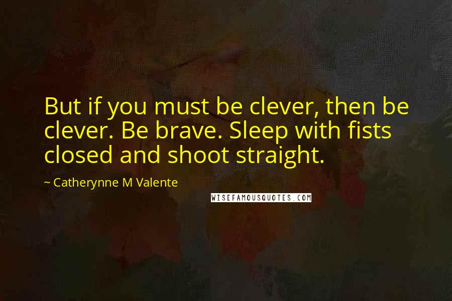 Catherynne M Valente Quotes: But if you must be clever, then be clever. Be brave. Sleep with fists closed and shoot straight.