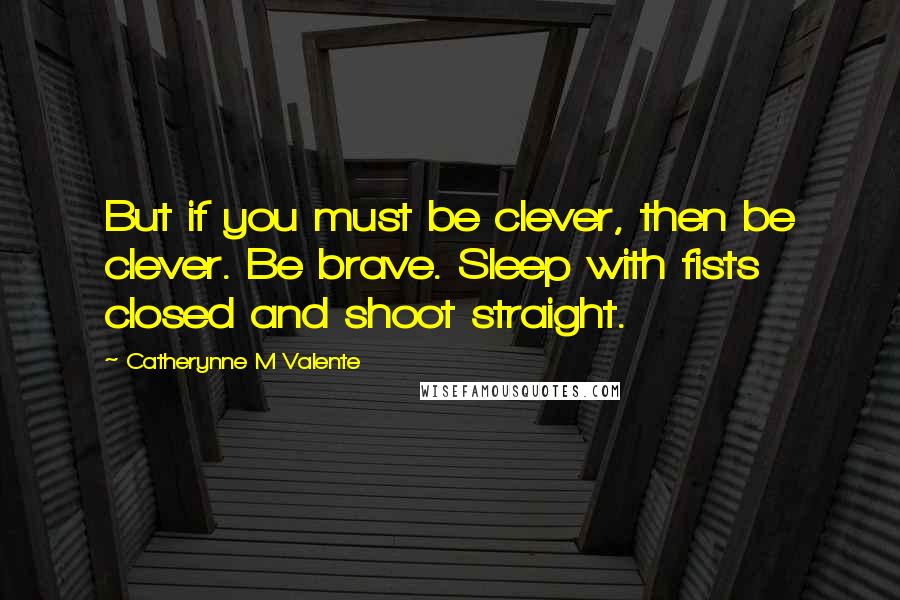 Catherynne M Valente Quotes: But if you must be clever, then be clever. Be brave. Sleep with fists closed and shoot straight.