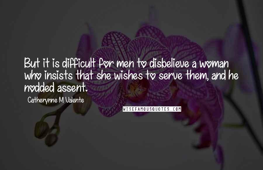 Catherynne M Valente Quotes: But it is difficult for men to disbelieve a woman who insists that she wishes to serve them, and he nodded assent.