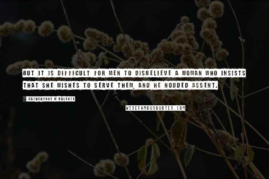 Catherynne M Valente Quotes: But it is difficult for men to disbelieve a woman who insists that she wishes to serve them, and he nodded assent.