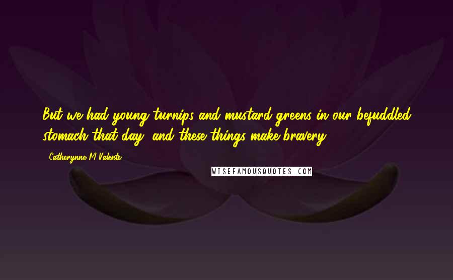 Catherynne M Valente Quotes: But we had young turnips and mustard greens in our befuddled stomach that day, and these things make bravery.