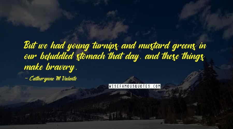 Catherynne M Valente Quotes: But we had young turnips and mustard greens in our befuddled stomach that day, and these things make bravery.