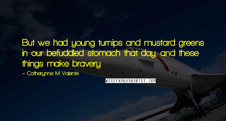 Catherynne M Valente Quotes: But we had young turnips and mustard greens in our befuddled stomach that day, and these things make bravery.