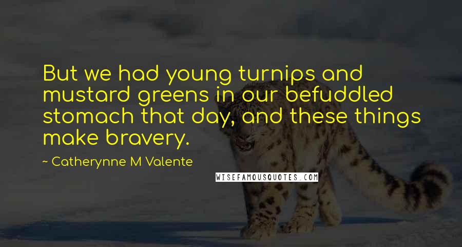 Catherynne M Valente Quotes: But we had young turnips and mustard greens in our befuddled stomach that day, and these things make bravery.