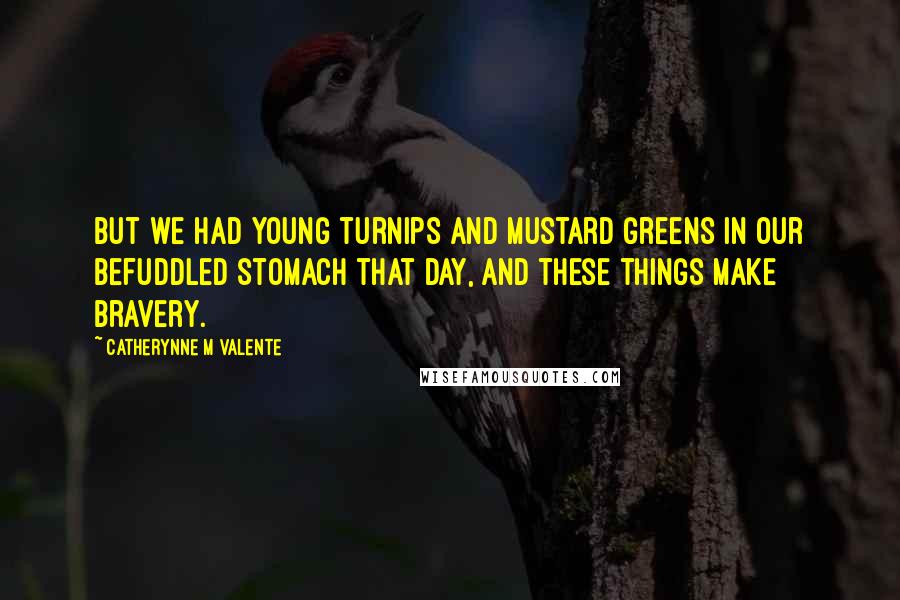 Catherynne M Valente Quotes: But we had young turnips and mustard greens in our befuddled stomach that day, and these things make bravery.