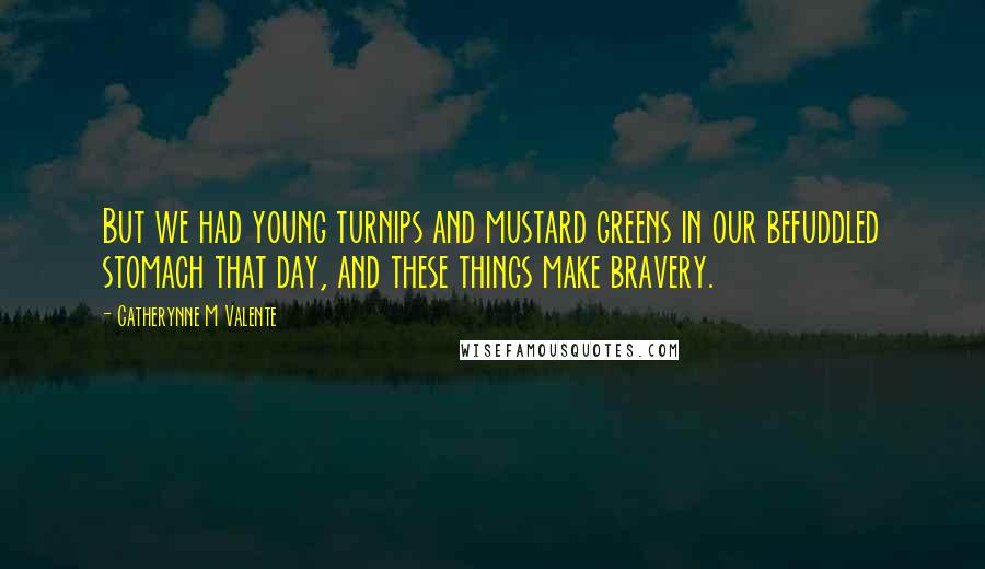 Catherynne M Valente Quotes: But we had young turnips and mustard greens in our befuddled stomach that day, and these things make bravery.