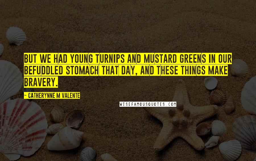 Catherynne M Valente Quotes: But we had young turnips and mustard greens in our befuddled stomach that day, and these things make bravery.