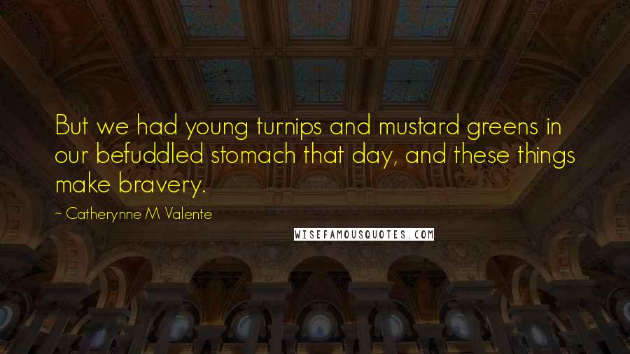 Catherynne M Valente Quotes: But we had young turnips and mustard greens in our befuddled stomach that day, and these things make bravery.