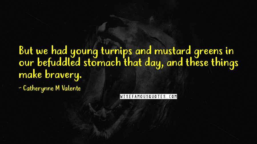 Catherynne M Valente Quotes: But we had young turnips and mustard greens in our befuddled stomach that day, and these things make bravery.