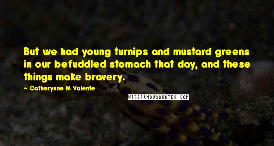 Catherynne M Valente Quotes: But we had young turnips and mustard greens in our befuddled stomach that day, and these things make bravery.