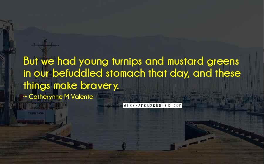 Catherynne M Valente Quotes: But we had young turnips and mustard greens in our befuddled stomach that day, and these things make bravery.