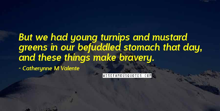 Catherynne M Valente Quotes: But we had young turnips and mustard greens in our befuddled stomach that day, and these things make bravery.