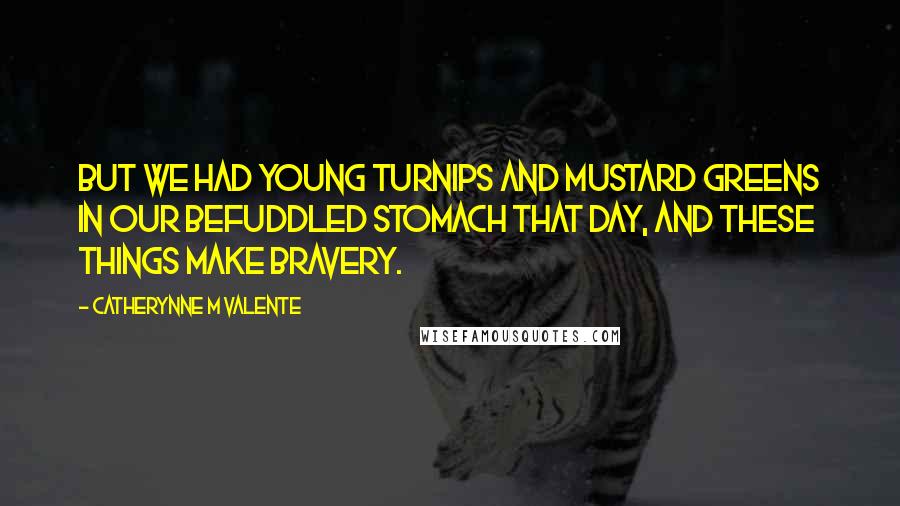 Catherynne M Valente Quotes: But we had young turnips and mustard greens in our befuddled stomach that day, and these things make bravery.