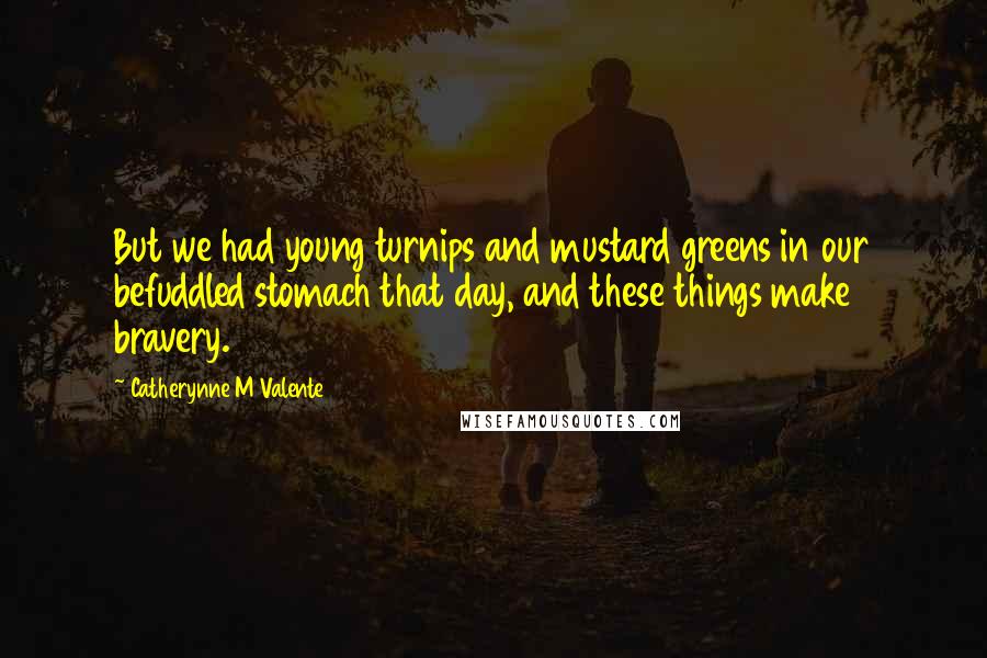 Catherynne M Valente Quotes: But we had young turnips and mustard greens in our befuddled stomach that day, and these things make bravery.