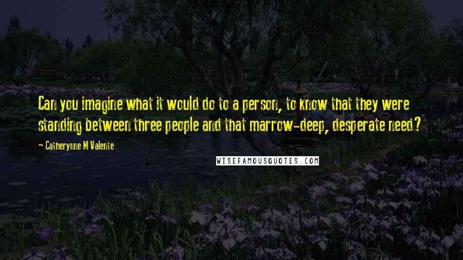 Catherynne M Valente Quotes: Can you imagine what it would do to a person, to know that they were standing between three people and that marrow-deep, desperate need?