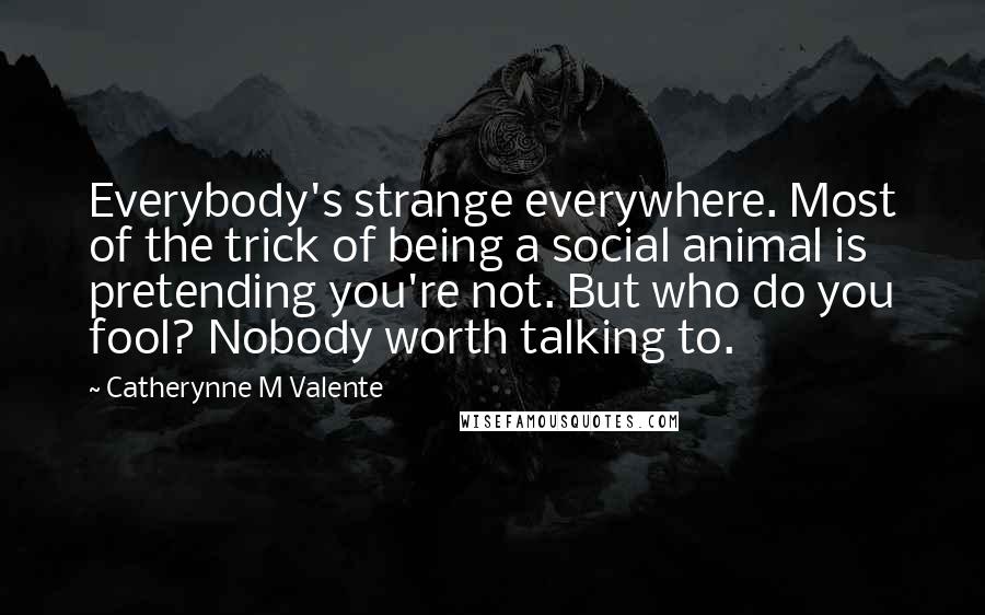 Catherynne M Valente Quotes: Everybody's strange everywhere. Most of the trick of being a social animal is pretending you're not. But who do you fool? Nobody worth talking to.