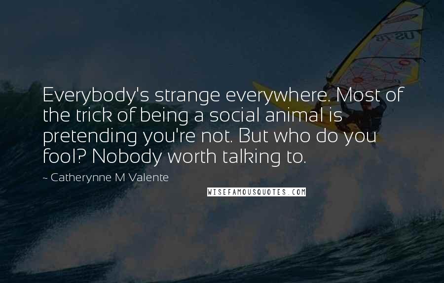 Catherynne M Valente Quotes: Everybody's strange everywhere. Most of the trick of being a social animal is pretending you're not. But who do you fool? Nobody worth talking to.