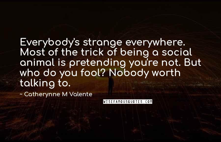 Catherynne M Valente Quotes: Everybody's strange everywhere. Most of the trick of being a social animal is pretending you're not. But who do you fool? Nobody worth talking to.