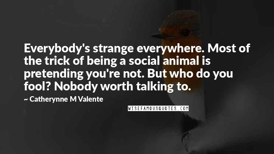 Catherynne M Valente Quotes: Everybody's strange everywhere. Most of the trick of being a social animal is pretending you're not. But who do you fool? Nobody worth talking to.