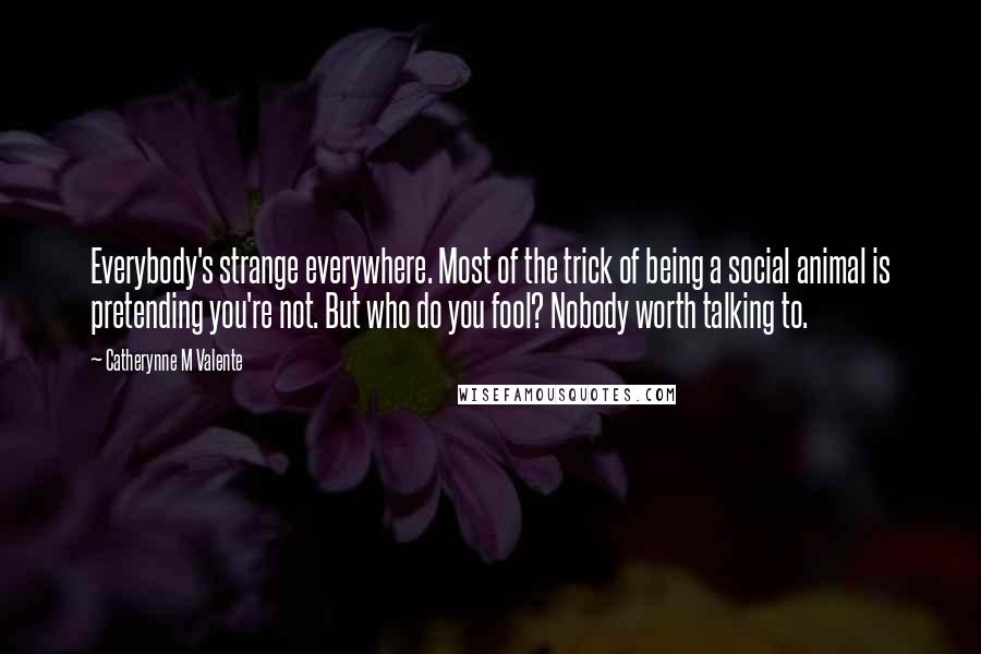 Catherynne M Valente Quotes: Everybody's strange everywhere. Most of the trick of being a social animal is pretending you're not. But who do you fool? Nobody worth talking to.