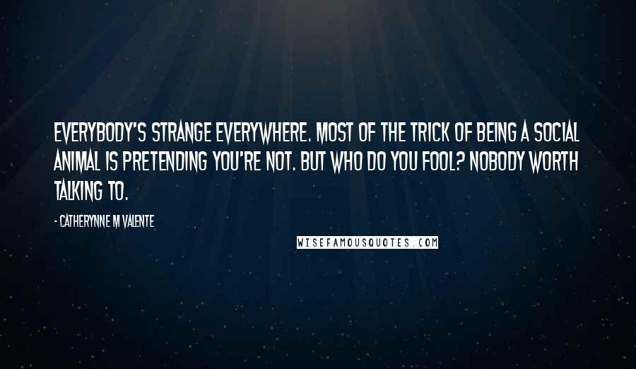 Catherynne M Valente Quotes: Everybody's strange everywhere. Most of the trick of being a social animal is pretending you're not. But who do you fool? Nobody worth talking to.