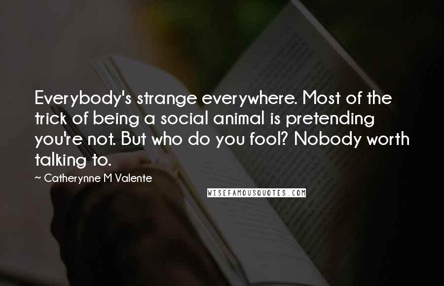 Catherynne M Valente Quotes: Everybody's strange everywhere. Most of the trick of being a social animal is pretending you're not. But who do you fool? Nobody worth talking to.