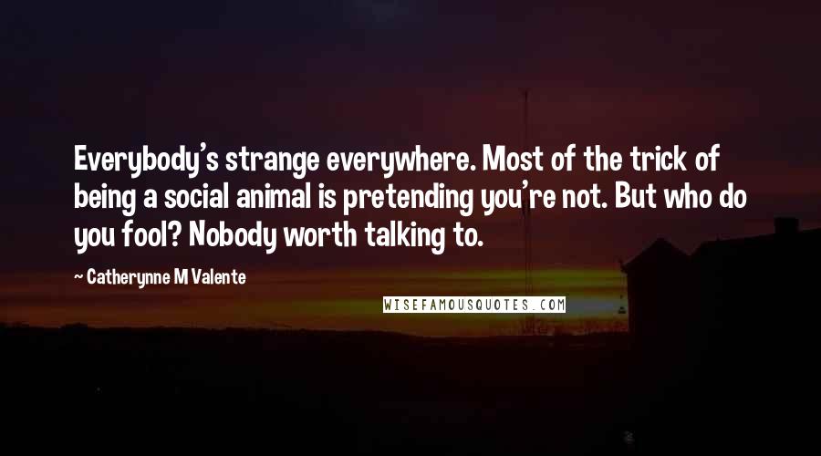 Catherynne M Valente Quotes: Everybody's strange everywhere. Most of the trick of being a social animal is pretending you're not. But who do you fool? Nobody worth talking to.