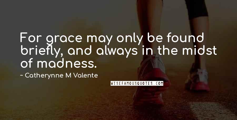 Catherynne M Valente Quotes: For grace may only be found briefly, and always in the midst of madness.