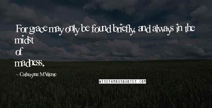 Catherynne M Valente Quotes: For grace may only be found briefly, and always in the midst of madness.