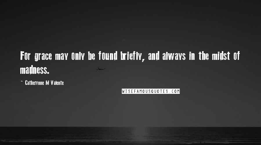Catherynne M Valente Quotes: For grace may only be found briefly, and always in the midst of madness.
