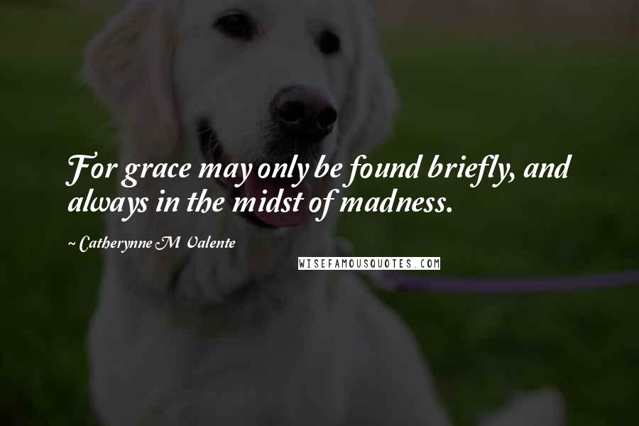 Catherynne M Valente Quotes: For grace may only be found briefly, and always in the midst of madness.