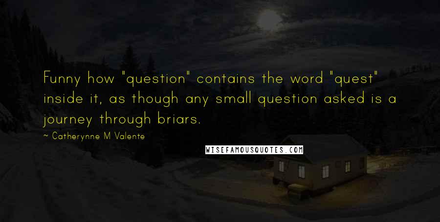 Catherynne M Valente Quotes: Funny how "question" contains the word "quest" inside it, as though any small question asked is a journey through briars.