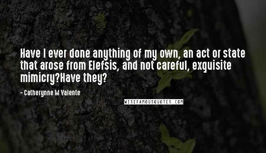Catherynne M Valente Quotes: Have I ever done anything of my own, an act or state that arose from Elefsis, and not careful, exquisite mimicry?Have they?