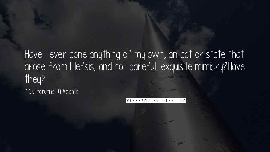 Catherynne M Valente Quotes: Have I ever done anything of my own, an act or state that arose from Elefsis, and not careful, exquisite mimicry?Have they?