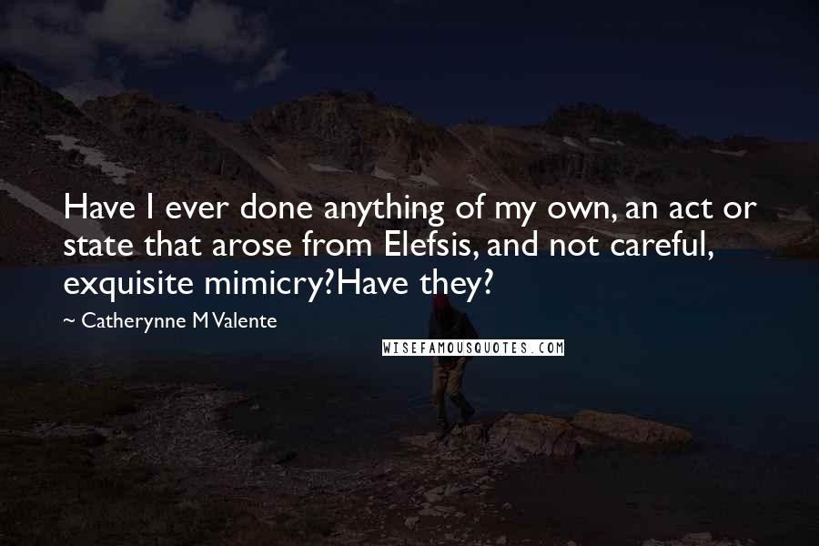 Catherynne M Valente Quotes: Have I ever done anything of my own, an act or state that arose from Elefsis, and not careful, exquisite mimicry?Have they?