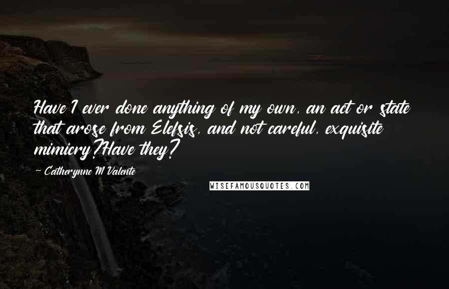 Catherynne M Valente Quotes: Have I ever done anything of my own, an act or state that arose from Elefsis, and not careful, exquisite mimicry?Have they?