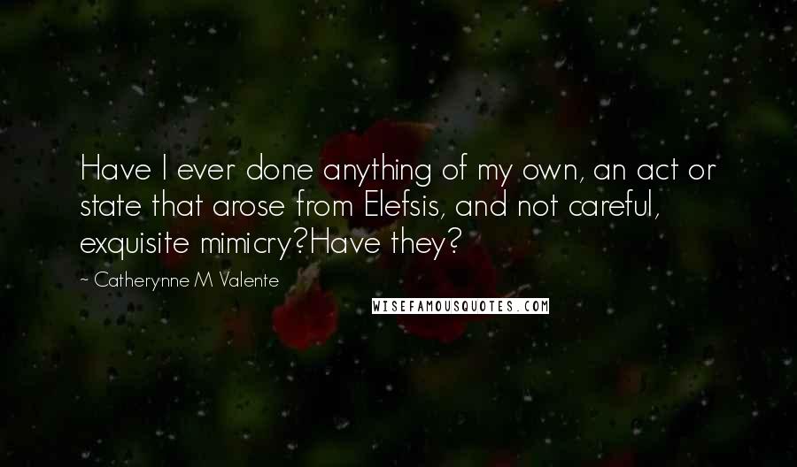 Catherynne M Valente Quotes: Have I ever done anything of my own, an act or state that arose from Elefsis, and not careful, exquisite mimicry?Have they?