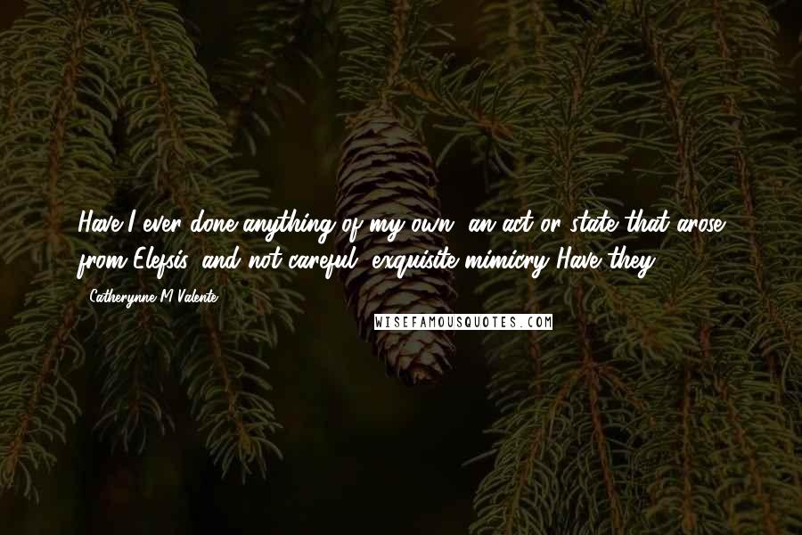 Catherynne M Valente Quotes: Have I ever done anything of my own, an act or state that arose from Elefsis, and not careful, exquisite mimicry?Have they?