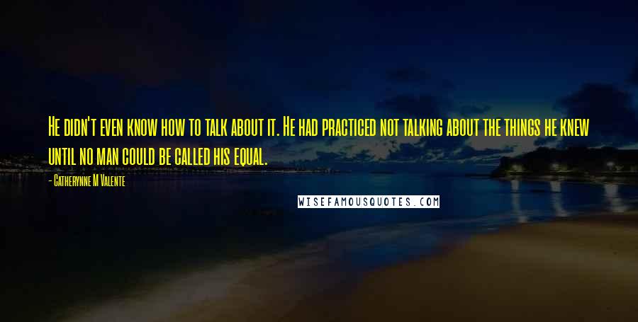 Catherynne M Valente Quotes: He didn't even know how to talk about it. He had practiced not talking about the things he knew until no man could be called his equal.