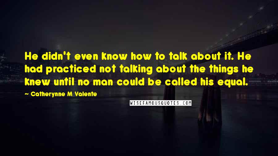 Catherynne M Valente Quotes: He didn't even know how to talk about it. He had practiced not talking about the things he knew until no man could be called his equal.