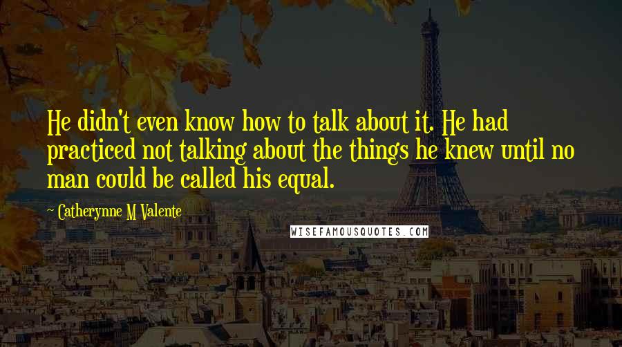 Catherynne M Valente Quotes: He didn't even know how to talk about it. He had practiced not talking about the things he knew until no man could be called his equal.