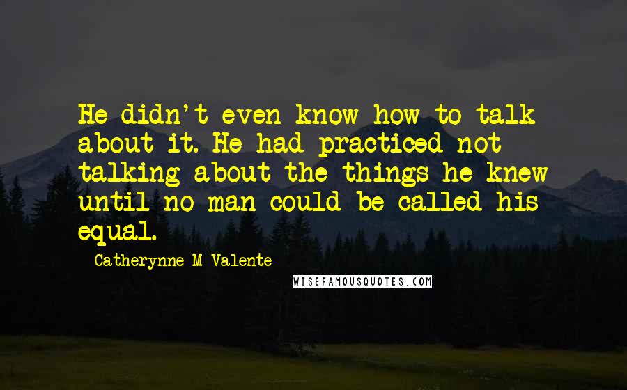 Catherynne M Valente Quotes: He didn't even know how to talk about it. He had practiced not talking about the things he knew until no man could be called his equal.