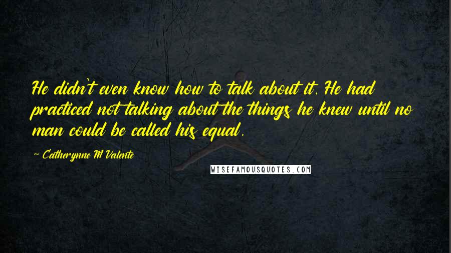 Catherynne M Valente Quotes: He didn't even know how to talk about it. He had practiced not talking about the things he knew until no man could be called his equal.