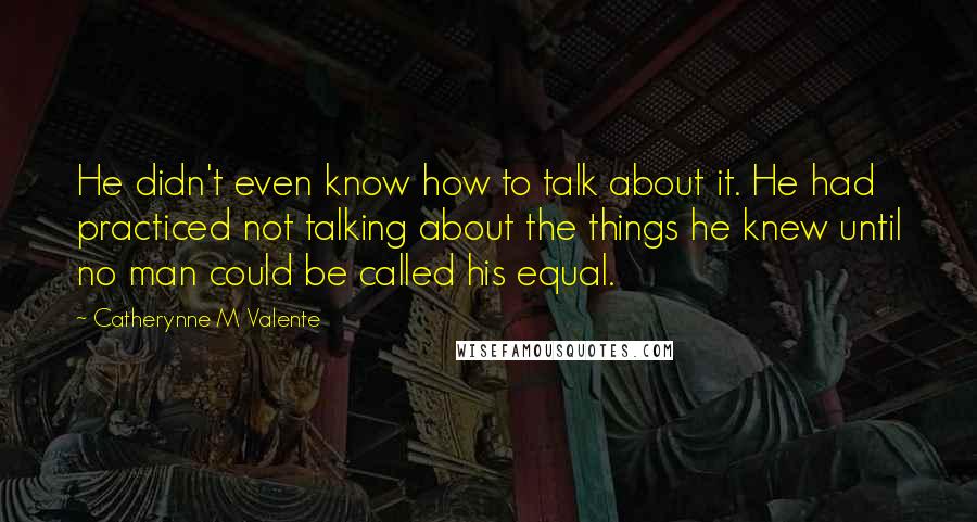 Catherynne M Valente Quotes: He didn't even know how to talk about it. He had practiced not talking about the things he knew until no man could be called his equal.