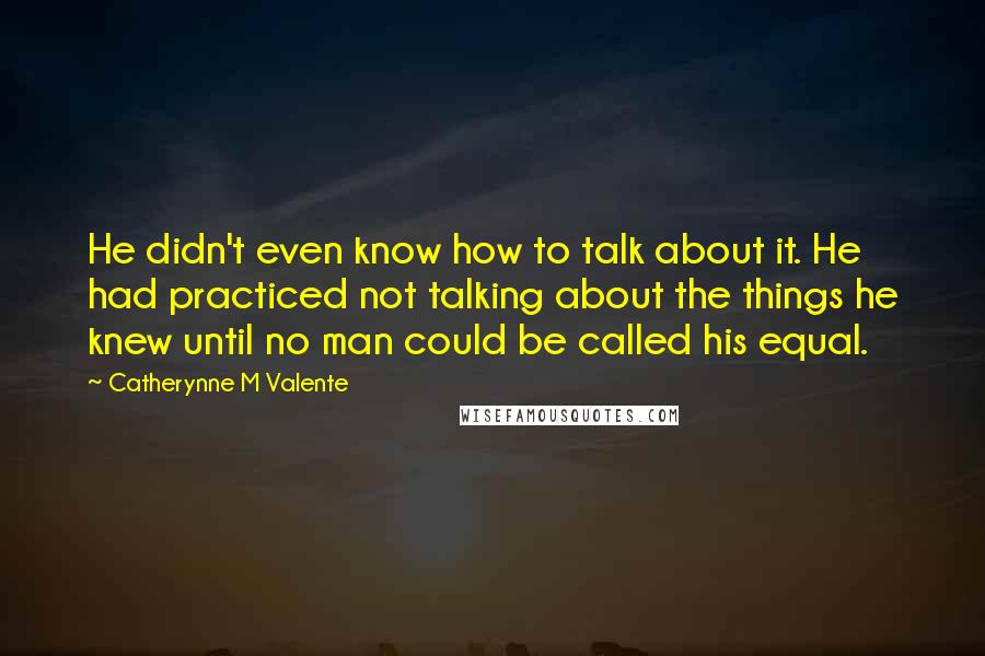 Catherynne M Valente Quotes: He didn't even know how to talk about it. He had practiced not talking about the things he knew until no man could be called his equal.