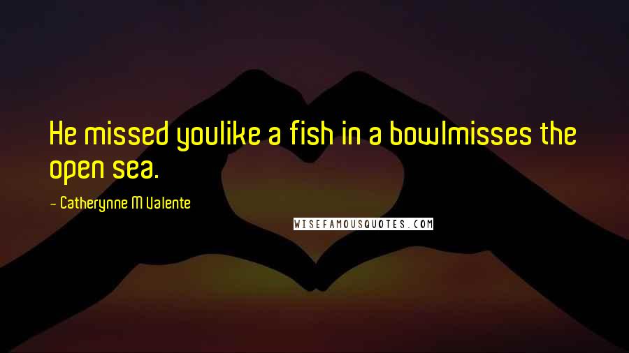 Catherynne M Valente Quotes: He missed youlike a fish in a bowlmisses the open sea.